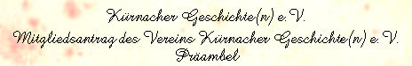 Kürnacher Geschichte(n) e.V.
Mitgliedsantrag des Vereins Kürnacher Geschichte(n) e.V.
Präambel
Der Verein Kürnacher Geschichte(n) e.V. dient als Träger und Bewahrer der Kürnacher Geschichte, der Traditionen und der Heimatverbundenheit. Er baut eine Brücke zwischen Vergangenheit und Zukunft. Zu seinem Selbstverständnis der Aktivitäten gehört der Erhalt von Tradition, die Bewahrung von Wissen, das Dokumentieren der Vergangenheit und das erleb- und begreifbar Machen der eigenen Geschichte des Ortes Kürnach. 