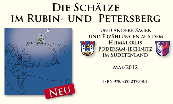 Die Schätze im Rubin- und Petersberg  und andere Sagen  und Erzählungen aus dem  Heimatkreis Podersam-Jechnitz  im Sudetenland Mai/2012 ISBN 978-3-00-037948-2  Herausgegeben vom SL Heimatkreis Podersam-Jechnitz unter der Leitung von Christel Demel / Groß-Otschehau,  Dipl. Ing. Sigwalt Kaiser / Podersanka,  Alfred Sykora / Kleintschernitz und Uta Bräuer / Podersam. 154 Seiten, 17 Farbillustrationen: © Wilhelm Demel,  3 Scherenschnitte: Ingrid Dietz, geb. Zeidler, Saaz,  2 Zeichnungen: Karl Hurt † / Steben,  Fotos: Sigwalt Kaiser u.a. Zum Mitarbeiterteam gehörten außerdem:  Bleyer Margit / Wilkau, Dümont Karl / Flöhau,  Eichelberger Dorothea / Saaz,  Gagstädter Klaus / Schöllesen, Kostinek Karl / Rudig,  Nowak Walter / Deutsch-Horschowitz,  Püschl Franz / Wiessen, Scheubert Erich / Jechnitz,  Schmid Gerhard W. / Kriegern,  Schmidt Rosemarie / Dollanka,  Schwamberger Ernst / Steben, Tscherner Josef / Pschoblik,  Vogl Toni / Pschoblik und Ziesch Reinhard / Skytal.  Das Buch kann für 20,- Euro  zzgl. 3,- Euro Versand beim  Kulturkreis Podersam-Jechnitz e.V.,  Uta Bräuer, Breitenloherstr. 14, 96317 Kronach,  Telefon: 09261/2839, in unserer Heimatstube in 96317 Kronach,  Lucas-Cranach-Str. 27 (Fiedlershaus)  Telefon: 09261/2839  und bei  Heimatkreisbetreuerin Christel Demel,  Am Sonnenhang 1, 97273 Kürnach,  Tel.: 09367/415  erworben werden.  1)  	 Der Schatz im Rubinberge, der von einem  greulichen Hund bewacht wurde	  	Seite 8 2)	 Die Sage vom Schloss am Rubinberg und vom Gewölbe  voller Gold und Silber	 	Seite 11 3)	Der Rubinberg (352 m), Ch. Demel		Seite 12 4)	Ein Schatz von 5736 Fundstücken, Ch. Demel  5)	Die Schaaber Geistermette, Adolf Ratt 		Seite 14 6)	Die weiße Frau auf dem Rubin-Berg  	bei Dollanka	 	Seite 16 7)	Die weiße Frau von Kaschitz 		Seite 18 8)	Der feurige Mann von Kaschitz	  9)	Wie der Name der Stadt Podersam  	entstanden sein soll	 10)	Einmalige Auswirkungen eines Blitzeinschlags 	in Podersam, A. Sykora		Seite 19 11)	 Der „unterirdische Gang“ im Eichberg bei Podersam –  ein altes Bergwerk?, A. Sykora 		Seite 21 12)	Sagenhaftes um den Eichberg bei Rudig, A. Sykora		Seite 25 13)	 Bestätigende Angaben aus neuerer Zeit zu den  unterirdischen Gängen in Rudig, A. Sykora		Seite 26 14)	Die Sühnekreuze von Rudig, A. Sykora		Seite 27 15)	Die gespenstische graue Katze  	von Schönhof, Grohmann		Seite 28 16)	Das Gelöbnis der zwölf Rudiger Jünglinge	 	Seite 30 17)	 Die wilde oder wütende Jagd im Park  von Schloss Schönhof, Grohmann		Seite 31 18)	Drei Feuer zwischen Schönhof  	und Puschwitz, J. E. Födisch		Seite 32 19)	Der sagenumwobene Kreuzl-Stein, A. Sykora 		Seite 34 20)	 Belohnung für eine gute Tat im Kreuzl- Wald von Kleintschernitz, A. Sykora		Seite 36 21)	Der Wassermann im Mühlteich bei Kleintschernitz 	A. Sykora		Seite 38 22)	Die Rache des Wassermannes von Kleintschernitz 	A. Sykora		Seite 39 23)	Der Wassermann am „Großen Teich“ 	Grohmann		Seite 40 24)	Die drei Teiche von Groß-Otschehau, Ch. Demel		Seite 42 25)	 Die versunkenen Glocken im Alten  Dorf Otschehau	 	Seite 44 26)	Der Flurteil „Die goldene Uhr“ beim Hammelhof 	Josef Weidl		Seite 46 27)	Frau Holle und das wilde Heer, Ch. Demel	  28)	Die verfallene Ritterfeste von Puschwitz	 	Seite 47 29)	Gerichtshand und Klöppel von Pomeisl von 1441  	und das Schloss	  30)	„Das alte Dorf“ bei Kriegern	 	Seite 48 31)	 Eine uralte Burg mit doppelter Wallanlage  auf dem Kirchberg	  32)	Der wilde Jäger von Jechnitz, Rudolf Böse		Seite 50 33)	Der Wackelstein, Josef Baudis		Seite 52 34)	Osterumritt, A. Sykora		Seite 56 35)	Jechnitz, ein uralter Gerichtsplatz	 	Seite 57 36)	Vom Zwergelloch in Gerten	 	Seite 58 37)	Vom Zwergelloche	 	Seite 60 38)	Die Zwerge von Gerten, die mit Gold bezahlten, R. Böse  39)	Der Teufelsstein	 	  40)	Berggeist Rübezahl, A. Sykora		Seite 61 41)	Die gespenstische Frau	  42)	Der Herrgottsstein	 	Seite 62 43)	Die Sage vom Herrgottsstein	 	Seite 61 44)	Silber und Blei aus Wedl	 	Seite 63 45)	 Die „goldene Stiege“ von Kletscheding  nach „Bergwerk“	  46)	Der St. Huberti-Felsen bei Drahuschen 	 47)	 Das ehemalige Dorf Alt-Chmeleschen bei Drahuschen 	 48)	Die Schäferkreuze von Gossawoda	 	Seite 64 49)	Die drei Steinkreuze bei Watzlaw 		Seite 65 50)	Das Schwedenlager bei Wallisgrün	 	  51)	Der unterirdische Gang zum „tiefen Graben“ 	in Überbergen 	 52)	Die unterirdischen Gänge von Pschoblik,  	Josef Tscherner 53)	Der Stein mit sechs Kreuzen bei Steben, Ch. Demel		Seite 66 54)	Zwei zerstörte Burgen in Teutschenrust 		Seite 68 55)	Der Goldbrunnen von Tlesko 		Seite 69 56)	Das „Bachmann–Gedenkkreuz“		Seite 70 57)	Hubertusbildstock 	 58)	 Ein halbes Königreich und 53 Millionen in Gold  unter dem großen Stein beim Plawitsch 		Seite 71 59)	Die Vorhersage der alten Zigeunerin, Karl Jansky		Seite 72 60)	Teufelskutsche und Teufelsstein	 	  61)	 Vom untergegangenen Kloster und  der Ritterfeste in Lobeditz 	 62)	 Wie der Meierhof in Mokotill entstanden ist oder  die Sage vom Burggraf zu Leschkau	 	Seite 73 63)	 Die glückliche Heimkehr der Grafen Czernin und  Colloredo von der Jagd 	 64)	 Die Wasser- oder Waschweibeln  von Petersburg, Grohmann		Seite 74 65)	Die Arbeit der Waschweibeln und  	kleinen Männel in den „Goldseifen“, Ch. Demel		Seite 76 66)	Sagen und Geschichten wurden beim  	Federnschleißen weitererzählt, Ch. Demel		Seite 77 67)	Das graue Zwerglein und 	der goldene Nagel	 	Seite 78 68)	Ein zerstörter Herrensitz beim Ortsteil Gruschina	 	Seite 80 69)	Die Sage vom „Herrgottsstein“	  70)	Ein uralter, künstlich aufgeworfener Hügel  	in Nedowitz 	 71)	Die Sage von den drei Nonnen, die von Hokau  	über den Lobitschberg fuhren	 	Seite 81 72)	Die Sage vom Ritter Peter  	in Petersburg	 	Seite 82 73)	Der Goldtopf auf dem Allerheiligenberg 		Seite 85 74)	Der Eustachius-Felsen bei Petersburg 		 75)	Die Feste (Ruine Neuhaus) auf dem Linaberge	 	Seite 86 76)	Von der zerstörten Burg Sprimberg  	auf dem Wolfsberg	  77)	Sommer–Sonnenwende, A. Sykora 78)	Vom Goldbergwerk im Drahuschener Berge	 	Seite 87 79)	Der gespenstische Hase  	im Tiergarten bei Petersburg, Grohmann		Seite 88 80)	Die weiße Frau im Wolfsberg	 	Seite 90 81)	Sagenumwobenes Wenzelskirchlein	 , Ch. Demel	Seite 91 82)	Die Sage vom Geldloch	 	Seite 95 83)	D‘ Forcht vo Moscha (Die Furcht vor Maschau) 		Seite 97 84)	Das Gold im Petersberg	 	Seite 98 85)	Die verlorene Hebamme, Sigwalt Kaiser  		Seite 100 86)	Die Sage vom Kreuz im Worschnitzwald	 	Seite 102 87)	Die Sage vom weißen Spatz	  88)	Josef Treschl aus Schöllesen –  	ein Geschichten-Erzähler, Klaus Gagstädter  		Seite 103 89)	Scherereien – Eine wahre Geschichte 	Sigwalt Kaiser		Seite 104 90)	Pferdeeisen aus dem Schwedenkrieg, A. Sykora		Seite 108 91)	Der „Wollhübel“ zwischen Welhotten und  	dem Meierhof Grüntal 	 	Seite 109 92)	Der verrufene Teufelsgraben  	bei Wilkau	  	Seite 110 93)	Der „Alte Jetka“ und die „Baba“, G. W. Schmid		Seite 112 94)	Das „Alte Dorf Bor“ bei Podersanka, Sigwalt Kaiser  		Seite 112 95)	Von der Entstehung des Dorfes, Sigwalt Kaiser  		Seite 116 96)	Die große Tanne, Sigwalt Kaiser  		Seite 118 97)	Tal der Mühlen und ehemaliger Rittersitz 		Seite 124 98)	Der Silberschatz von Neuhof bei Watzlaw	 	Seite 125 99)	Mein Hoppenkranz, Ch. Demel 		Seite 126 100)	Schätze aus Hügel- und Urnengräbern  	der Vorzeit / Zeittafel, Ch. Demel 	Jul. E. Födisch, H. Födisch	  	Seite 128 101)	Bronze- und Bernsteinfunde aus Dereisen	 	Seite 129 102)	Lieboritz		Seite 130 103)	Lischwitz		Seite 131 104)	Oberklee		Seite 132 105)	Die Sage vom Nonnenkloster in Oberklee	  106)	Stachel		Seite 133 107)	Zürau		Seite 134 108)	Kleintschernitz		Seite 135 109)	Die Sage von der Burg zu Deutsch-Horschowitz	  	Seite 136 	Das Fürstengrab aus der Frühlatènezeit	 	Seite 137 110)	Wiessen		Seite 138 111)	Fürwitz		Seite 140 112)	Kolleschowitz und Kotieschau		Seite 141 113)	Der Postillon von Horosedl, Michael Steinmetz		Seite 142 	Literatur		Seite 143  Ortsregister	Seite Bergwerk	60, 61, 63, 65 Chmeleschen b. Maschau	95 Dereisen	76, 129 Deutsch-Horschowitz	76, 136, 137, 140 Dollanka	8, 11-16, 21 Drahuschen	63, 71, 87 Flöhau	47, 91-94, 109, 133 Fürwitz	139, 140 Gerten	50, 58, 60, 62 Gossawoda	64 Groschau	31 Groß-Chmeleschen	60, 61 Groß-Otschehau	40, 42, 44, 46, 50, 56, 76, 93 Hochlibin	72, 114, 123 Hokau	61, 81 Horosedl	142 Jechnitz	 34, 47, 50, 52, 57, 60, 64, 69, 71, 76, 78, 86, 87, 112, 124 Johannesdorf	73 Kaschitz	18, 21 Kleinfürwitz	86 Klein-Otschehau	46, 126 Kleintschernitz	34, 36, 38, 39, 135 Kletscheding	60, 63 Kolleschowitz	65, 129, 141 Kotieschau	48, 76, 88, 90, 129, 141 Kralowitz	65 Kriegern	27, 48, 49, 56, 76, 129 Leschkau	60, 73 Lieboritz	12, 91, 94, 103, 130, 132 Lischwitz	76, 131 Lobeditz	72 Maschau	86, 95, 97 Mokotill	73 Nedowitz	80, 87 		Seite  Neuhof bei Watzlaw	125 Neuwallisdorf bei Wallisgrün	65 Niemtschau	56 Oberklee, Stachel	132, 133 Petersburg	 66, 74, 76, 82, 85, 88, 98, 109, 112, 114, 120, 137 Podersam	 10, 12, 13, 18, 19, 21, 42, 46, 91, 93, 130, 139, 140 Podersanka	100, 104, 107, 108, 113-116, 118, 121 Pomeisl	47, 68 Pschoblik	65 Puschwitz	22, 25, 28, 32, 47, 93, 94 Rudig	21, 25, 26, 27, 30 Schaab	12, 13, 14 Scheles	 77, 100, 106, 108, 109, 112, 113, 115, 122, 123 Schöllesen	103 Schönhof	22, 28, 31, 32, 50 Skytal 	80 Smrk	71 Sossen	80 Steben	14, 66, 67 Strojeditz	102 Teutschenrust	68. 100 Tlesko	52, 54, 69 Tschentschitz 	70 Überbergen	65 Wallisgrün	65 Watzlaw	65, 125 Wedl	63 Welhotten 	70, 109 Welletschin	73, 126 Wiessen	138, 139 Wilkau	110 Willenz	86 Woratschen	81, 124 Zürau	134 